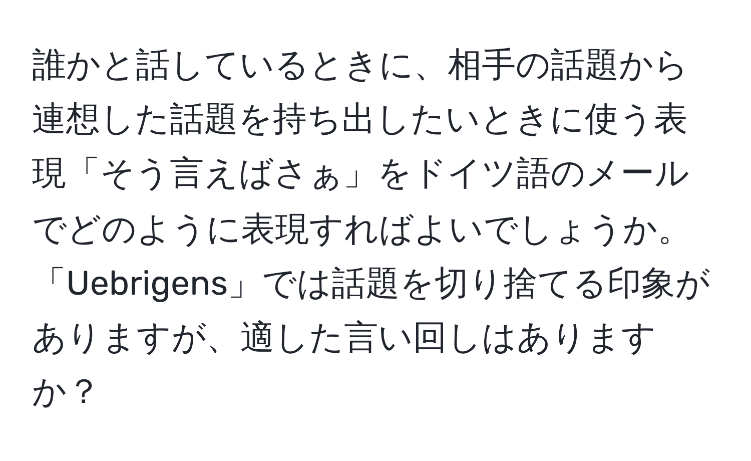 誰かと話しているときに、相手の話題から連想した話題を持ち出したいときに使う表現「そう言えばさぁ」をドイツ語のメールでどのように表現すればよいでしょうか。「Uebrigens」では話題を切り捨てる印象がありますが、適した言い回しはありますか？