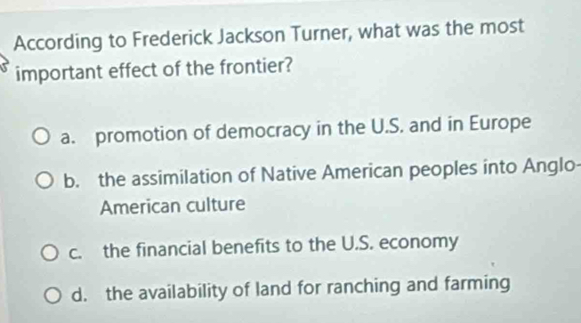 According to Frederick Jackson Turner, what was the most
important effect of the frontier?
a. promotion of democracy in the U.S. and in Europe
b. the assimilation of Native American peoples into Anglo-
American culture
c. the financial benefits to the U.S. economy
d. the availability of land for ranching and farming