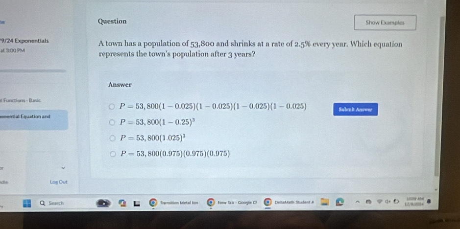 Question Show Examples
9/24 Exponentials A town has a population of 53,800 and shrinks at a rate of 2.5% every year. Which equation
at 3:00 PM represents the town’s population after 3 years?
Answer
el Functions - Basic Submit Answer
P=53,800(1-0.025)(1-0.025)(1-0.025)(1-0.025)
onential Equation and
P=53,800(1-0.25)^3
P=53,800(1.025)^3
P=53,800(0.975)(0.975)(0.975)
of
dle Log Out
Search Transition Metal Jon New Tab - Google C) DeitsMath Student A X7/0/2054 )ISO9 AM