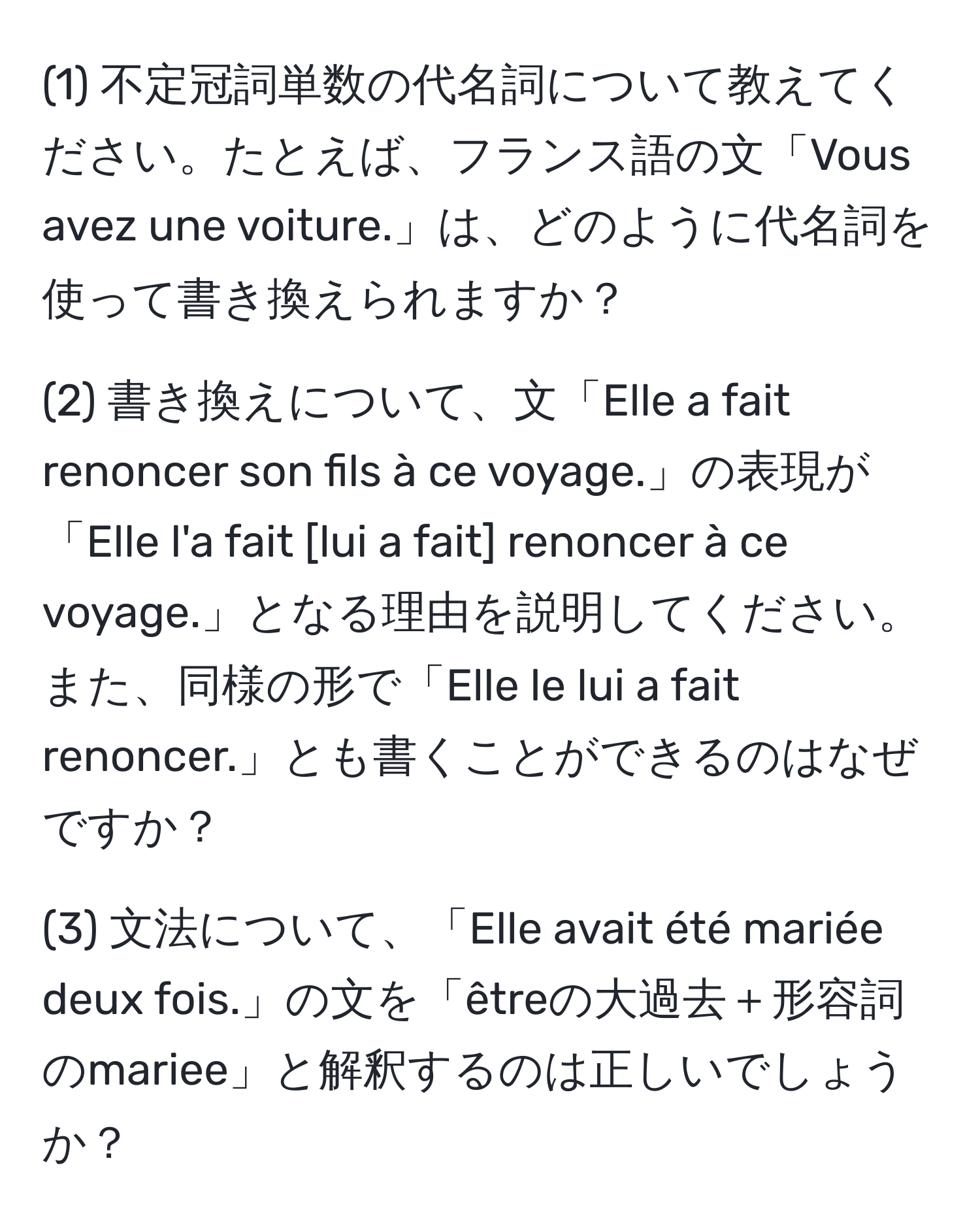 (1) 不定冠詞単数の代名詞について教えてください。たとえば、フランス語の文「Vous avez une voiture.」は、どのように代名詞を使って書き換えられますか？

(2) 書き換えについて、文「Elle a fait renoncer son fils à ce voyage.」の表現が「Elle l'a fait [lui a fait] renoncer à ce voyage.」となる理由を説明してください。また、同様の形で「Elle le lui a fait renoncer.」とも書くことができるのはなぜですか？

(3) 文法について、「Elle avait été mariée deux fois.」の文を「êtreの大過去＋形容詞のmariee」と解釈するのは正しいでしょうか？