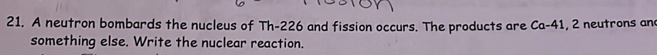 A neutron bombards the nucleus of Th-226 and fission occurs. The products are Ca-41, 2 neutrons an 
something else. Write the nuclear reaction.