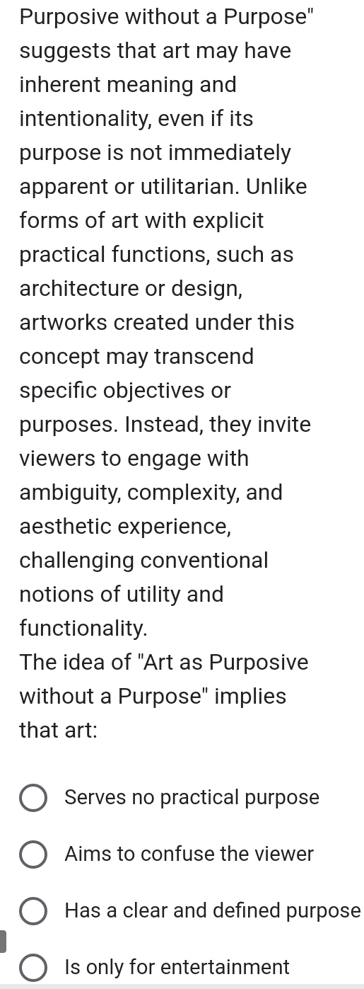 Purposive without a Purpose"
suggests that art may have
inherent meaning and
intentionality, even if its
purpose is not immediately
apparent or utilitarian. Unlike
forms of art with explicit
practical functions, such as
architecture or design,
artworks created under this
concept may transcend
specific objectives or
purposes. Instead, they invite
viewers to engage with
ambiguity, complexity, and
aesthetic experience,
challenging conventional
notions of utility and
functionality.
The idea of "Art as Purposive
without a Purpose" implies
that art:
Serves no practical purpose
Aims to confuse the viewer
Has a clear and defined purpose
Is only for entertainment