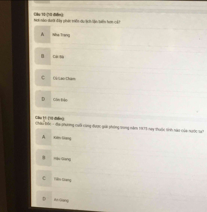 Nơi nào dưới đây phát triển du lịch lặn biển hơn cả?
A Nha Trang
B Cát Bà
C Cù Lao Chàm
D Côn Đảo
Câu 11 (10 điểm):
Châu Đốc - địa phương cuối cùng được giải phóng trong năm 1975 nay thuộc tỉnh nào của nước ta?
A Kiên Giang
B Hậu Giang
C Tiền Giang
D An Giang