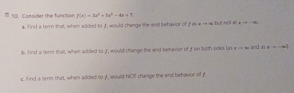 Consider the function f(x)=3x^2+5x^3-4x+7.
a. Find a term that, when added to ƒ, would change the end behavior ofƒ as £ to ∞ but not t xto -∈fty.
b. Find a term that, when added to ƒ, would change the end behavior of on both sides (as ɪ → ∞ and aszto -∈fty )
c. Find a term that, when added to ƒ, would NOT change the end behavior of ƒ.