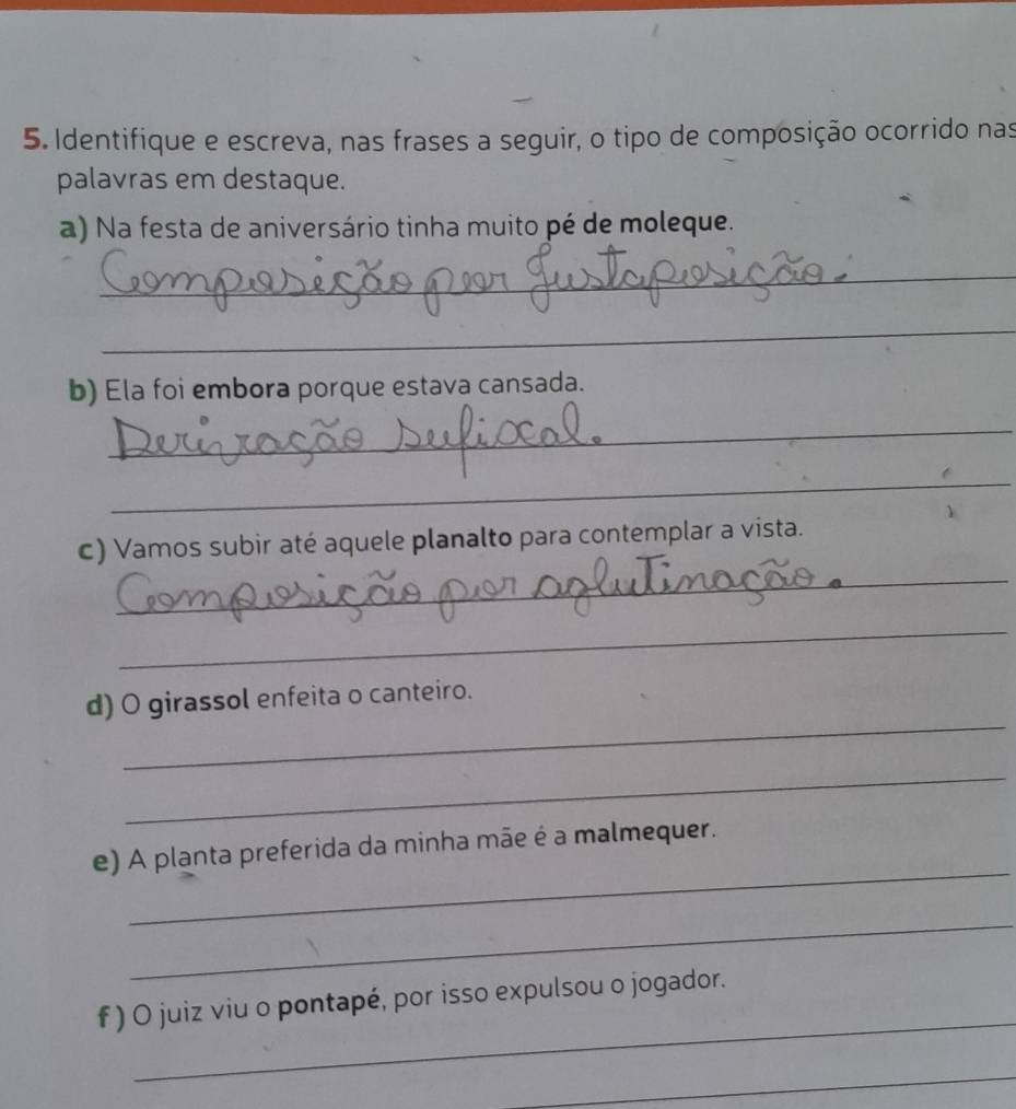 Identifique e escreva, nas frases a seguir, o tipo de composição ocorrido nas 
palavras em destaque. 
a) Na festa de aniversário tinha muito pé de moleque. 
_ 
_ 
b) Ela foi embora porque estava cansada. 
_ 
_ 
_ 
c) Vamos subir até aquele planalto para contemplar a vista. 
_ 
_ 
d) O girassol enfeita o canteiro. 
_ 
_ 
e) A planta preferida da minha mãe é a malmequer. 
_ 
_ 
f ) O juiz viu o pontapé, por isso expulsou o jogador. 
_