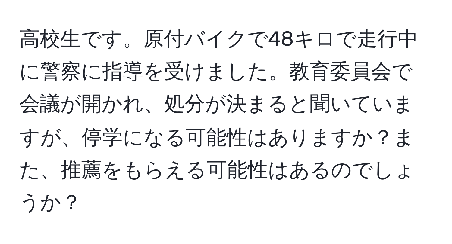 高校生です。原付バイクで48キロで走行中に警察に指導を受けました。教育委員会で会議が開かれ、処分が決まると聞いていますが、停学になる可能性はありますか？また、推薦をもらえる可能性はあるのでしょうか？