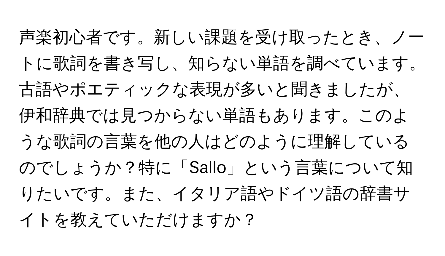 声楽初心者です。新しい課題を受け取ったとき、ノートに歌詞を書き写し、知らない単語を調べています。古語やポエティックな表現が多いと聞きましたが、伊和辞典では見つからない単語もあります。このような歌詞の言葉を他の人はどのように理解しているのでしょうか？特に「Sallo」という言葉について知りたいです。また、イタリア語やドイツ語の辞書サイトを教えていただけますか？