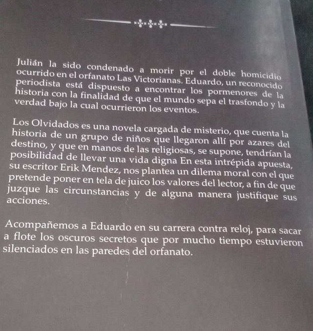 = 9/6 *  9/6 *  9/6 *  9/6 *
Julián la sido condenado a morir por el doble homicidio 
ocurrido en el orfanato Las Victorianas. Eduardo, un reconocido 
periodista está dispuesto a encontrar los pormenores de la 
historia con la finalidad de que el mundo sepa el trasfondo y la 
verdad bajo la cual ocurrieron los eventos. 
Los Olvidados es una novela cargada de misterio, que cuenta la 
historia de un grupo de niños que llegaron allí por azares del 
destino, y que en manos de las religiosas, se supone, tendrían la 
posibilidad de llevar una vida digna En esta intrépida apuesta, 
su escritor Erik Mendez, nos plantea un dilema moral con el que 
pretende poner en tela de juico los valores del lector, a fin de que 
juzque las circunstancias y de alguna manera justifique sus 
acciones. 
Acompañemos a Eduardo en su carrera contra reloj, para sacar 
a flote los oscuros secretos que por mucho tiempo estuvieron 
silenciados en las paredes del orfanato.