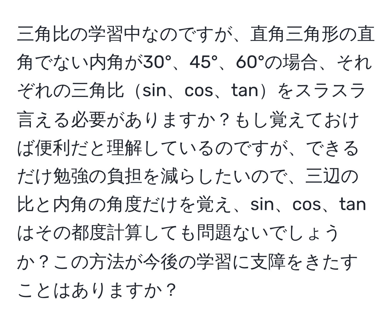 三角比の学習中なのですが、直角三角形の直角でない内角が30°、45°、60°の場合、それぞれの三角比sin、cos、tanをスラスラ言える必要がありますか？もし覚えておけば便利だと理解しているのですが、できるだけ勉強の負担を減らしたいので、三辺の比と内角の角度だけを覚え、sin、cos、tanはその都度計算しても問題ないでしょうか？この方法が今後の学習に支障をきたすことはありますか？