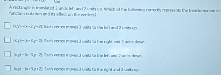 A rectangle is translated 3 units left and 2 units up. Which of the following correctly represents the transformation in
function notation and its effect on the vertices?
(x,y)to (x-3,y+2) : Each vertex moves 3 units to the left and 2 units up.
(x,y)to (x+3,y-2) : Each vertex moves 3 units to the right and 2 units down.
(x,y)to (x-3,y-2) : Each vertex moves 3 units to the left and 2 units down.
(x,y)to (x+3,y+2) Each vertex moves 3 units to the right and 2 units up.