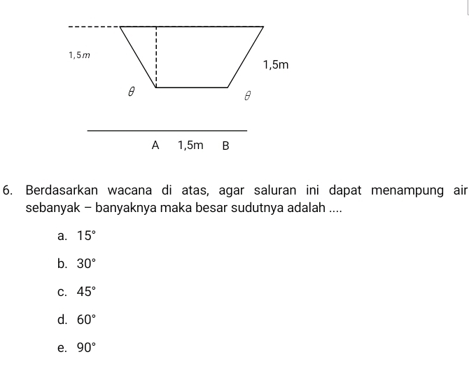 Berdasarkan wacana di atas, agar saluran ini dapat menampung air
sebanyak - banyaknya maka besar sudutnya adalah ....
a. 15°
b. 30°
C. 45°
d. 60°
e. 90°