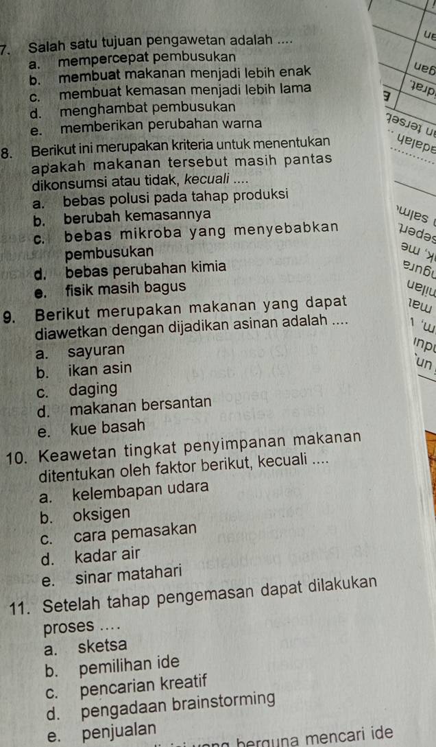 Salah satu tujuan pengawetan adalah ....
UE
a. mempercepat pembusukan
b. membuat makanan menjadi lebih enak
ue6
c. membuat kemasan menjadi lebih lama
9
lep
d. menghambat pembusukan
e. memberikan perubahan warna
jəsjəɪ u
8. Berikut ini merupakan kriteria untuk menentukan yelepe
apakah makanan tersebut masih pantas 
dikonsumsi atau tidak, kecuali ....
a. bebas polusi pada tahap produksi
_
b. berubah kemasannya w es
c. bebas mikroba yang menyebabkan uədəs
pembusukan
əw y
d. bebas perubahan kimia n6
e. fisik masih bagus uel!u
9. Berikut merupakan makanan yang dapat 1ew
diawetkan dengan dijadikan asinan adalah .... 1‘w
a. sayuran
Inp
b. ikan asin
un
c. daging
d. makanan bersantan
e. kue basah
10. Keawetan tingkat penyimpanan makanan
ditentukan oleh faktor berikut, kecuali ....
a. kelembapan udara
b. oksigen
c. cara pemasakan
d. kadar air
e. sinar matahari
11. Setelah tahap pengemasan dapat dilakukan
proses ....
a. sketsa
b. pemilihan ide
c. pencarian kreatif
d. pengadaan brainstorming
e. penjualan
b e rg na mencari ide