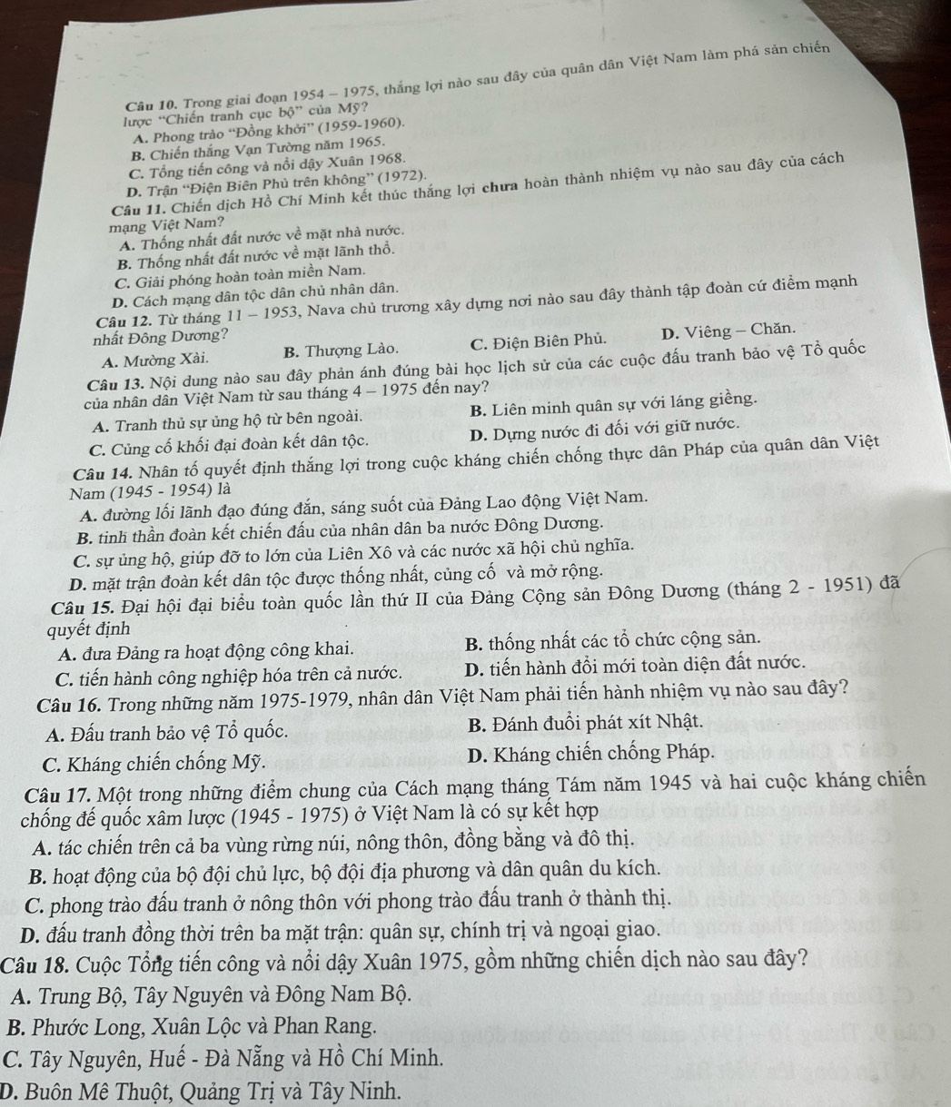 Trong giai đoạn 1954 - 1975, thắng lợi nào sau đây của quân dân Việt Nam làm phá sản chiến
lược “Chiến tranh cục bộ” của Mỹ?
A. Phong trào “Đồng khởi” (1959-1960).
B. Chiến thắng Vạn Tường năm 1965.
C. Tổng tiến công và nổi dậy Xuân 1968.
Cầu 11. Chiến dịch Hồ Chí Minh kết thúc thắng lợi chưa hoàn thành nhiệm vụ nào sau đây của cách
D. Trận “Điện Biên Phủ trên không” (1972).
mạng Việt Nam?
A. Thống nhất đất nước về mặt nhà nước.
B. Thống nhất đất nước về mặt lãnh thổ.
C. Giải phóng hoàn toàn miền Nam.
D. Cách mạng dân tộc dân chủ nhân dân.
Câu 12. Từ tháng 11 - 1953, Nava chủ trương xây dựng nơi nào sau đây thành tập đoàn cứ điểm mạnh
nhất Đông Dương?
A. Mường Xài. B. Thượng Lào. C. Điện Biên Phủ. D. Viêng — Chăn.
Câu 13. Nội dung nào sau đây phản ánh đúng bài học lịch sử của các cuộc đấu tranh bảo vệ Tổ quốc
của nhân dân Việt Nam từ sau tháng 4 - 1975 đến nay?
A. Tranh thủ sự ủng hộ từ bên ngoài. B. Liên minh quân sự với láng giềng.
C. Củng cố khối đại đoàn kết dân tộc. D. Dựng nước đi đối với giữ nước.
Câu 14. Nhân tố quyết định thắng lợi trong cuộc kháng chiến chống thực dân Pháp của quân dân Việt
Nam (1945 - 1954) là
A. đường lối lãnh đạo đúng đắn, sáng suốt của Đảng Lao động Việt Nam.
B. tinh thần đoàn kết chiến đấu của nhân dân ba nước Đông Dương.
C. sự ủng hộ, giúp đỡ to lớn của Liên Xô và các nước xã hội chủ nghĩa.
D. mặt trận đoàn kết dân tộc được thống nhất, củng cố và mở rộng.
Câu 15. Đại hội đại biểu toàn quốc lần thứ II của Đảng Cộng sản Đông Dương (tháng 2 - 1951) đã
quyết định
A. đưa Đảng ra hoạt động công khai. B. thống nhất các tổ chức cộng sản.
C. tiến hành công nghiệp hóa trên cả nước. D. tiến hành đồi mới toàn diện đất nước.
Câu 16. Trong những năm 1975-1979, nhân dân Việt Nam phải tiến hành nhiệm vụ nào sau đây?
A. Đấu tranh bảo vệ Tổ quốc. B. Đánh đuổi phát xít Nhật.
C. Kháng chiến chống Mỹ. D. Kháng chiến chống Pháp.
Câu 17. Một trong những điểm chung của Cách mạng tháng Tám năm 1945 và hai cuộc kháng chiến
chống đế quốc xâm lược (1945 - 1975) ở Việt Nam là có sự kết hợp
A. tác chiến trên cả ba vùng rừng núi, nông thôn, đồng bằng và đô thị.
B. hoạt động của bộ đội chủ lực, bộ đội địa phương và dân quân du kích.
C. phong trào đấu tranh ở nông thôn với phong trào đấu tranh ở thành thị.
D. đấu tranh đồng thời trên ba mặt trận: quân sự, chính trị và ngoại giao.
Câu 18. Cuộc Tổng tiến công và nổi dậy Xuân 1975, gồm những chiến dịch nào sau đây?
A. Trung Bộ, Tây Nguyên và Đông Nam Bộ.
B. Phước Long, Xuân Lộc và Phan Rang.
C. Tây Nguyên, Huế - Đà Nẵng và Hồ Chí Minh.
D. Buôn Mê Thuột, Quảng Trị và Tây Ninh.