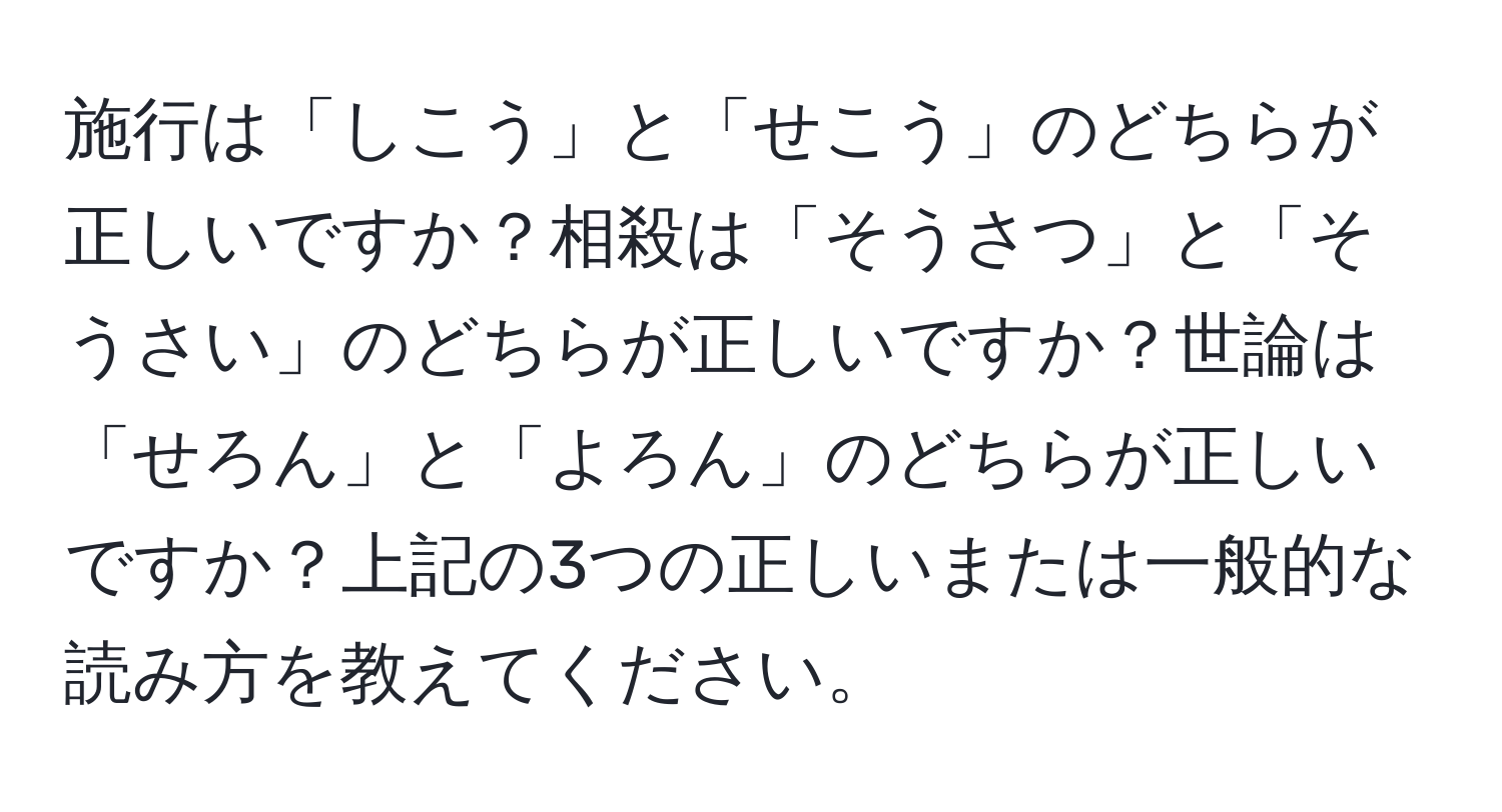 施行は「しこう」と「せこう」のどちらが正しいですか？相殺は「そうさつ」と「そうさい」のどちらが正しいですか？世論は「せろん」と「よろん」のどちらが正しいですか？上記の3つの正しいまたは一般的な読み方を教えてください。