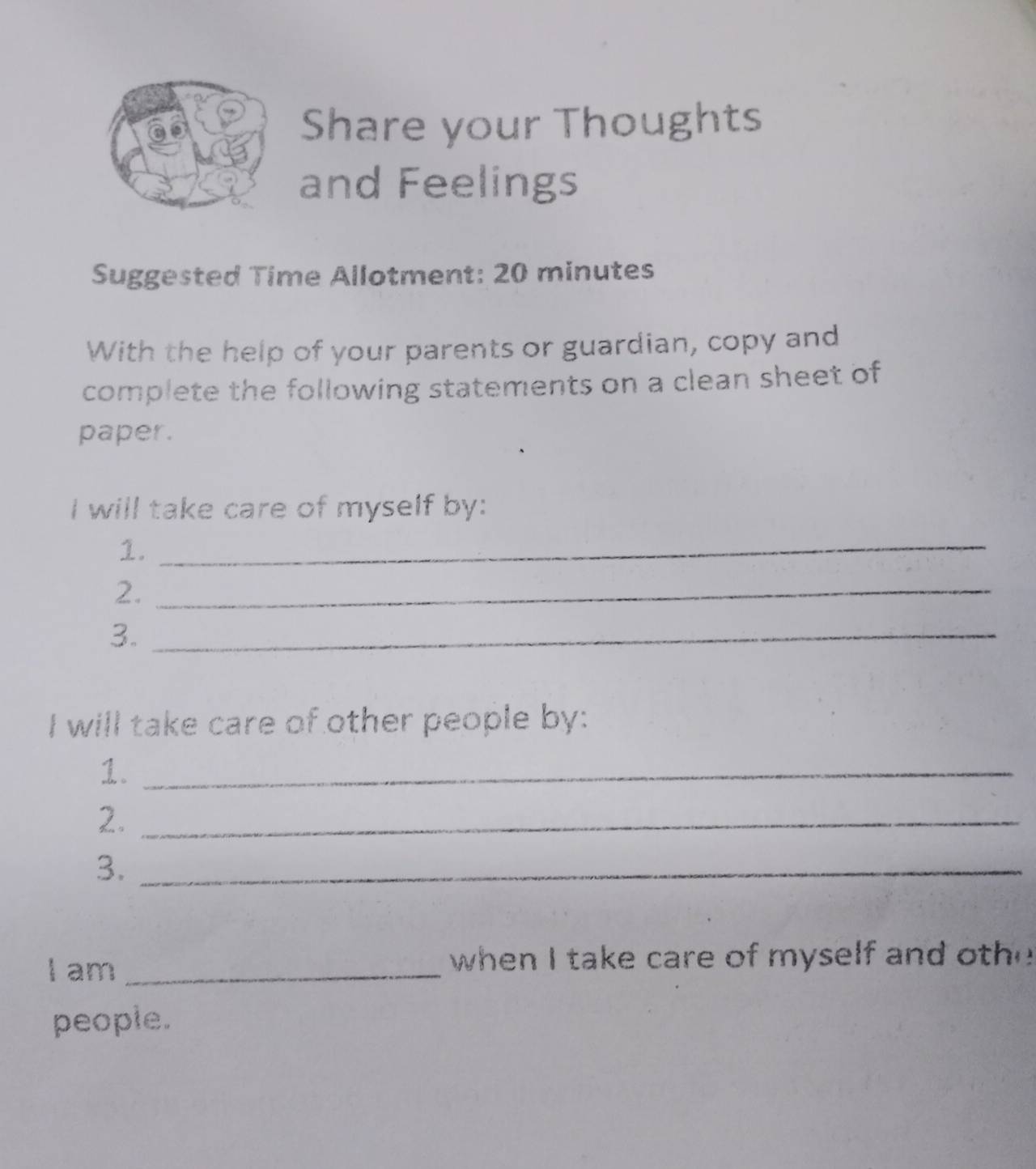 Share your Thoughts 
and Feelings 
Suggested Time Allotment: 20 minutes
With the help of your parents or guardian, copy and 
complete the following statements on a clean sheet of 
paper. 
I will take care of myself by: 
1._ 
2._ 
3._ 
I will take care of other people by: 
1._ 
2._ 
3._ 
I am _when I take care of myself and oth 
people.