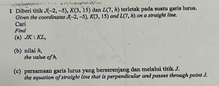 Diberi titik J(-2,-5), K(3,15) dan L(7,h) terletak pada suatu garis lurus. 
Given the coordinates J(-2,-5), K(3,15) and L(7,h) on a straight line. 
Cari 
Find 
(a) JK : KL, 
(b) nilai h, 
the value of h, 
(c) persamaan garis lurus yang berserenjang dan melalui titik J. 
the equation of straight line that is perpendicular and passes through point J.