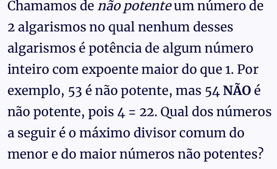 Chamamos de não potente um número de
2 algarismos no qual nenhum desses 
algarismos é potência de algum número 
inteiro com expoente maior do que 1. Por 
exemplo, 53 é não potente, mas 54 NÃO é 
não potente, pois 4=22. Qual dos números 
a seguir é o máximo divisor comum do 
menor e do maior números não potentes?