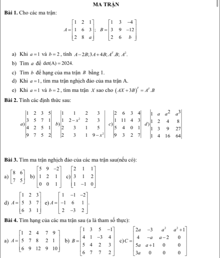 MA TRận
Bài 1. Cho các ma trận:
A=beginbmatrix 1&2&1 1&6&3 2&8&aendbmatrix ;B=beginbmatrix 1&3&-4 3&9&-12 2&6&bendbmatrix
a) Khi a=1 và b=2 , tính A-2B;3A+4B;A^T.B;A^2.
b) Tìm a đề det(A)=2024.
c) Tìm b đề hạng của ma trận B bằng 1.
d) Khi a=1 , tìm ma trận nghịch đảo của ma trận A.
e) Khi a=1 và b=2 , tìm ma trận X sao cho (AX+3B)^T=A^T.B
Bài 2. Tính các định thức sau:
Bài 3. Tìm ma trận nghịch đảo của các ma trận sau(nếu có):
a) beginbmatrix 8&6 7&5endbmatrix b) beginbmatrix 5&9&-2 1&2&1 0&0&1endbmatrix c beginbmatrix 2&1&1 3&1&2 1&-1&0endbmatrix
d) A=beginbmatrix 1&2&3 5&3&7 6&3&1endbmatrix e) A=beginbmatrix 1&-1&-2 -1&6&1 2&-3&2endbmatrix .
Bài 4. Tìm hạng của các ma trận sau (a là tham shat o thực):
a) A=beginbmatrix 1&2&4&7&9 5&7&8&2&1 6&9&12&9&10endbmatrix b) B=beginbmatrix 1&3&5&-1 4&1&-3&4 5&4&2&3 6&7&7&2endbmatrix c C=beginbmatrix 2a&-3&a^2&a^2+1 4&-a&a-2&0 5a&a+1&0&0 3a&0&0&0endbmatrix