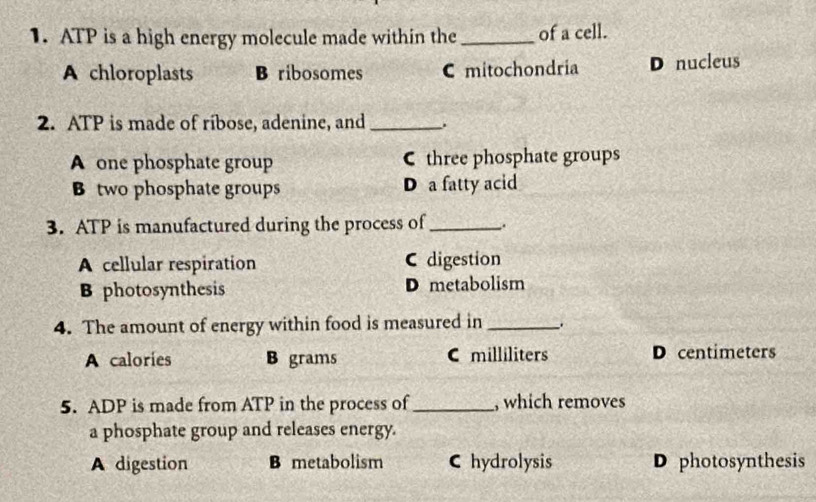 ATP is a high energy molecule made within the _of a cell.
A chloroplasts B ribosomes C mitochondria D nucleus
2. ATP is made of ribose, adenine, and _.
A one phosphate group C three phosphate groups
B two phosphate groups D a fatty acid
3. ATP is manufactured during the process of _.
A cellular respiration C digestion
B photosynthesis D metabolism
4. The amount of energy within food is measured in_
A calories B grams C milliliters D centimeters
5. ADP is made from ATP in the process of_ , which removes
a phosphate group and releases energy.
A digestion B metabolism C hydrolysis D photosynthesis