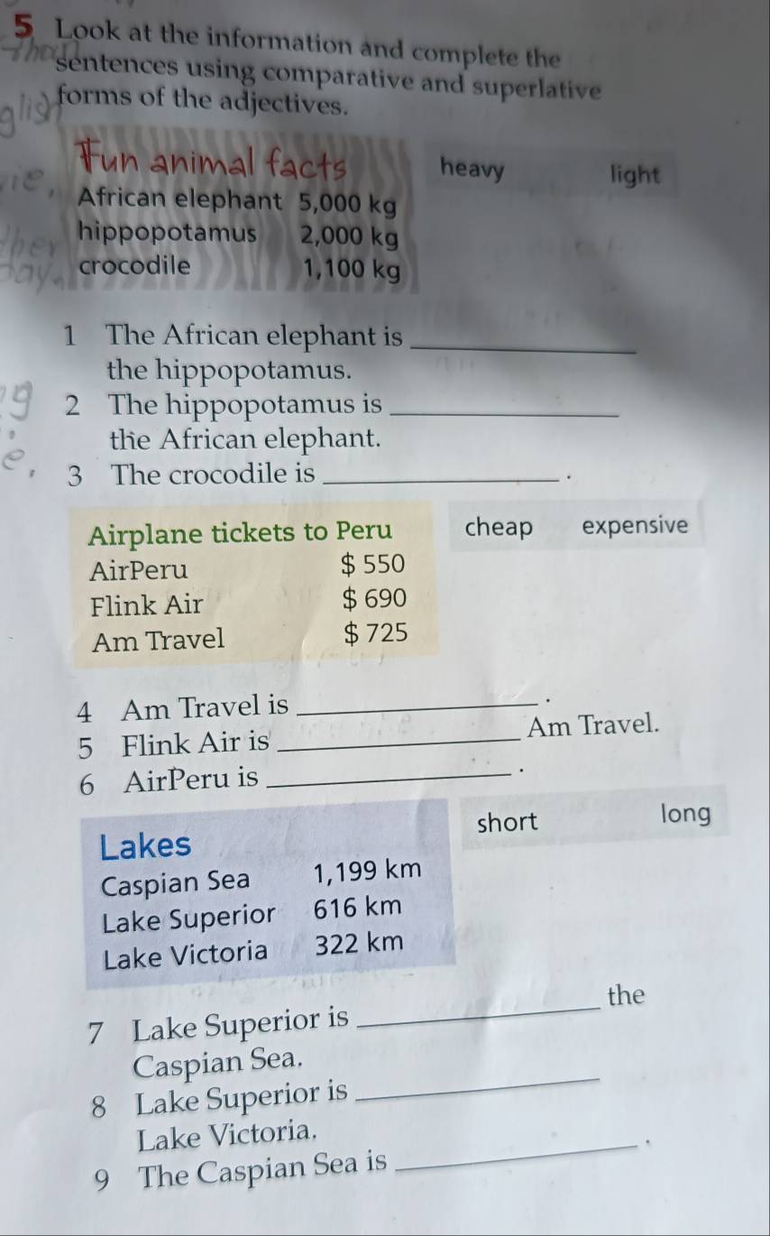 Look at the information and complete the 
sentences using comparative and superlative 
forms of the adjectives. 
heavy light 
African elephant 5,000 kg
hippopotamus 2,000 kg
crocodile 1,100 kg
1 The African elephant is_ 
the hippopotamus. 
2 The hippopotamus is_ 
the African elephant. 
3 The crocodile is_ 
Airplane tickets to Peru cheap expensive 
AirPeru $ 550
Flink Air $ 690
Am Travel $ 725
4 Am Travel is_ 
. 
5 Flink Air is_ Am Travel. 
6 AirPeru is_ 
. 
short long 
Lakes 
Caspian Sea 1,199 km
Lake Superior 616 km
Lake Victoria 322 km
the 
7 Lake Superior is 
_ 
_ 
Caspian Sea. 
8 Lake Superior is 
Lake Victoria. 
9 The Caspian Sea is _`