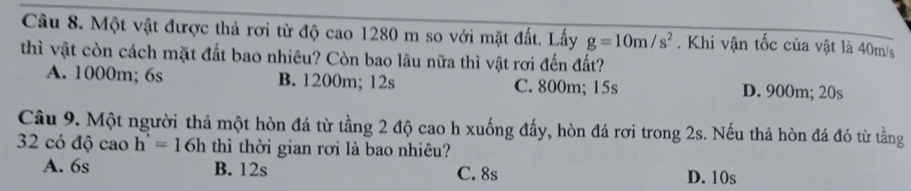 Một vật được thả rơi từ độ cao 1280 m so với mặt đất. Lấy g=10m/s^2. Khi vận tốc của vật là 40m/s
thì vật còn cách mặt đất bao nhiêu? Còn bao lâu nữa thì vật rơi đến đất?
A. 1000m; 6s B. 1200m; 12s C. 800m; 15s D. 900m; 20s
Câu 9. Một người thả một hòn đá từ tầng 2 độ cao h xuống đấy, hòn đá rơi trong 2s. Nếu thả hòn đá đó từ tầng
32 có độ cao h'=16h thì thời gian rơi là bao nhiêu?
A. 6s B. 12s C. 8s
D. 10s