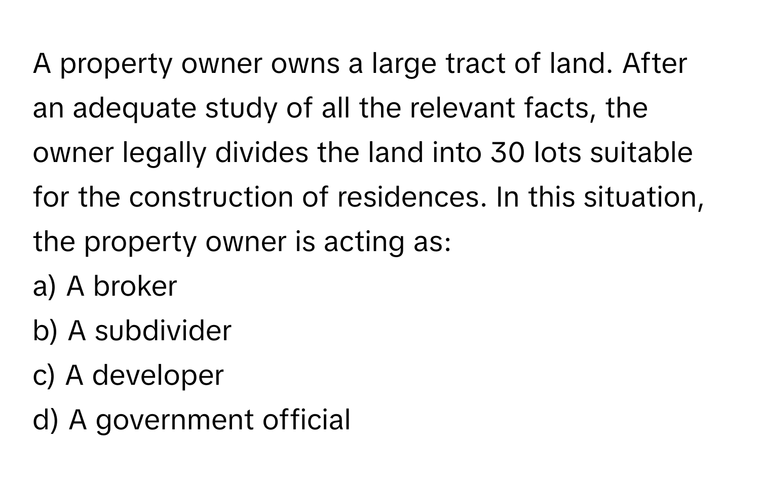 A property owner owns a large tract of land. After an adequate study of all the relevant facts, the owner legally divides the land into 30 lots suitable for the construction of residences. In this situation, the property owner is acting as:

a) A broker 
b) A subdivider 
c) A developer 
d) A government official