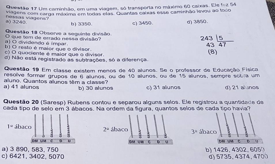 Um caminhão, em uma viagem, só transporta no máximo 60 caixas. Ele fodot Z 54
viagens com carga máxima em todas elas. Quantas caixas esse caminhão levou ao todo
nessas viagens?
a) 3240.
b) 3350. c) 3450. d) 3850.
Questão 18 Observe a seguinte divisão.
O que tem de errado nessa divisão?
a) O dividendo é ímpar.
beginarrayr 243 43endarray frac 5
b) O resto é maior que o divisor.
c) O quociente é maior que o divisor. (8)
d) Não está registrado as subtrações, só a diferença.
Questão 19 Em classe existem menos de 40 alunos. Se o professor de Educação Física
resolve formar grupos de 6 alunos, ou de 10 alunos, ou de 15 alunos, sempre sobra um
aluno. Quantos alunos têm a classe?
a) 41 alunos b) 30 alunos c) 31 alunos d) 21 alunos
Questão 20 (Saresp) Rubens contou e separou alguns selos. Ele registrou a quantidade de
cada tipo de selo em 3 ábacos. Na ordem da figura, quantos selos de cada tipo havia?
ábaco
3°
DM UM C D U
a) 3 890, 583, 750b) 1426, 4302, 605
c) 6421, 3402, 5070 d) 5735, 4374, 4700