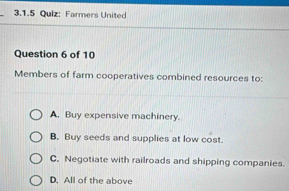 Farmers United
Question 6 of 10
Members of farm cooperatives combined resources to:
A. Buy expensive machinery.
B. Buy seeds and supplies at low cost.
C. Negotiate with railroads and shipping companies.
D. All of the above