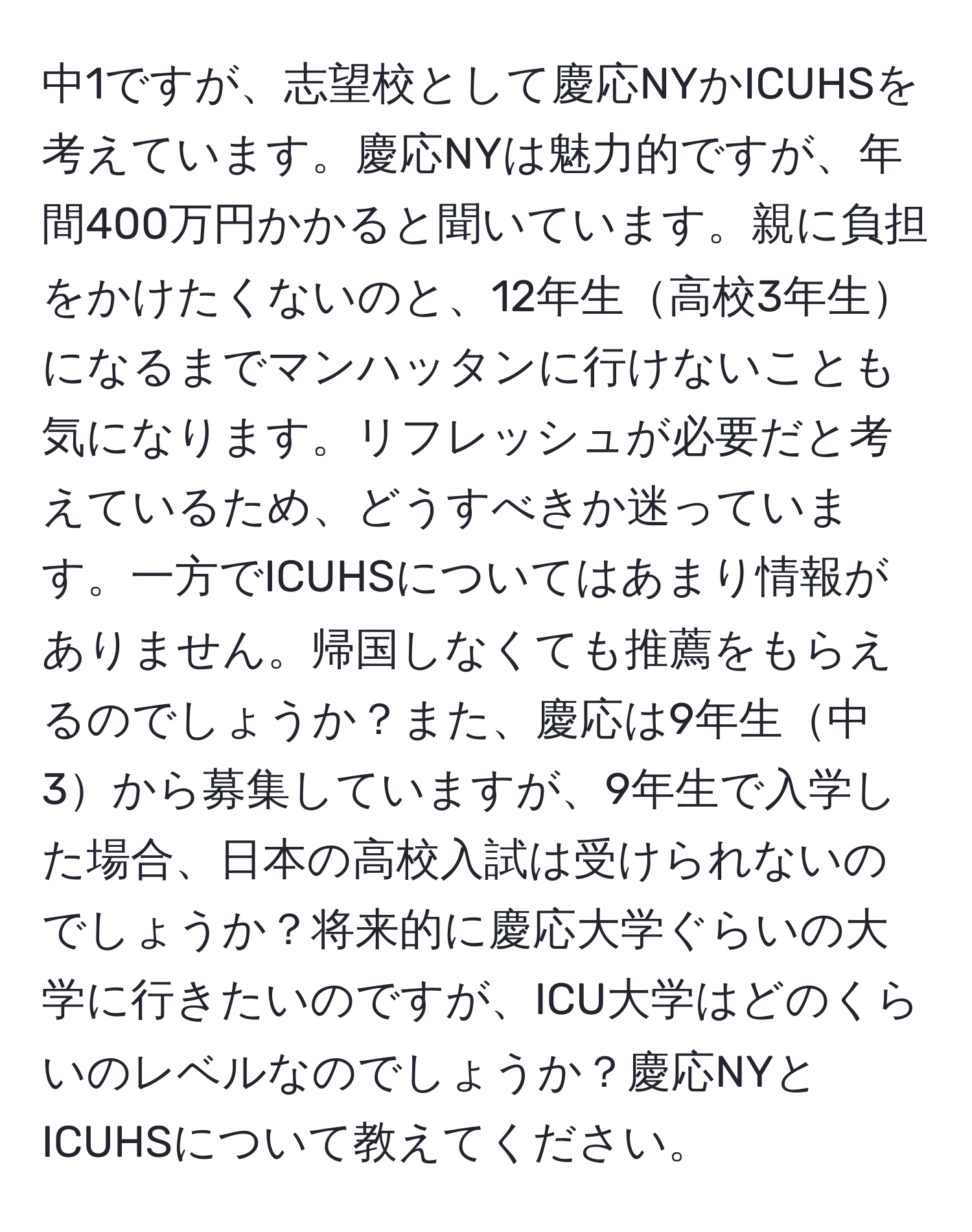 中1ですが、志望校として慶応NYかICUHSを考えています。慶応NYは魅力的ですが、年間400万円かかると聞いています。親に負担をかけたくないのと、12年生高校3年生になるまでマンハッタンに行けないことも気になります。リフレッシュが必要だと考えているため、どうすべきか迷っています。一方でICUHSについてはあまり情報がありません。帰国しなくても推薦をもらえるのでしょうか？また、慶応は9年生中3から募集していますが、9年生で入学した場合、日本の高校入試は受けられないのでしょうか？将来的に慶応大学ぐらいの大学に行きたいのですが、ICU大学はどのくらいのレベルなのでしょうか？慶応NYとICUHSについて教えてください。