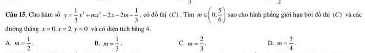 Cho hàm số y= 1/3 x^3+mx^2-2x-2m- 1/3  , có đồ thị (C) . Tìm m∈ (0; 5/6 ) sao cho hình phẳng giới hạn bởi đồ thị (C) và các
đường thắng x=0, x=2, y=0 và có diện tích bằng 4.
A. m= 1/2 . m= 1/3 . m= 2/3 . m= 3/4 . 
B.
C.
D.