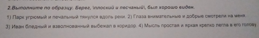 2.Выелолните πо образцу. Берег, δπлоский и лесчаньейδ, быел хорошо виден. 
1) Парк угрюмый и лечальный тянулся вдоль реки. 2) Глаза внимательныеи добрыίе смотрелина меня 
3) Иван бледньйивзволнованный выебежалв кориηдор. 4) Мыίсль πростая и яркая крелко легла вего голову