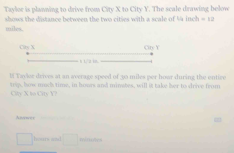 Taylor is planning to drive from City X to City Y. The scale drawing below 
shows the distance between the two cities with a scale of ¼4 inch =12
miles. 
City X City Y
1 1/2 in. 
If Taylor drives at an average speed of 30 miles per hour during the entire 
trip, how much time, in hours and minutes, will it take her to drive from 
City X to City Y? 
Answer
hours and minutes