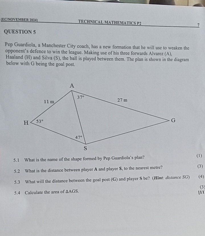 (EC/NOVEMBER 2024) TECHNICAL MATHEMATICS P2 7
QUESTION 5
Pep Guardiola, a Manchester City coach, has a new formation that he will use to weaken the
opponent’s defence to win the league. Making use of his three forwards Alvarez (A),
Haaland (H) and Silva (S), the ball is played between them. The plan is shown in the diagram
below with G being the goal post.
5.1 What is the name of the shape formed by Pep Guardiola’s plan?
(1)
5.2 What is the distance between player A and player S, to the nearest metre?
(3)
5.3 What will the distance between the goal post (G) and player S be? (Hint: distance SG) (4)
(3
5.4 Calculate the area of △ AGS. [11