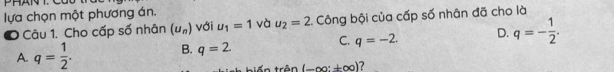 lựa chọn một phương án.
O Câu 1. Cho cấp số nhân (u_n) với u_1=1 và u_2=2 Công bội của cấp số nhân đã cho là
A. q= 1/2 . B. q=2. C. q=-2. D. q=- 1/2 . 
tiến trên (-∈fty :± ∈fty ) 2