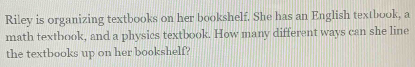 Riley is organizing textbooks on her bookshelf. She has an English textbook, a 
math textbook, and a physics textbook. How many different ways can she line 
the textbooks up on her bookshelf?