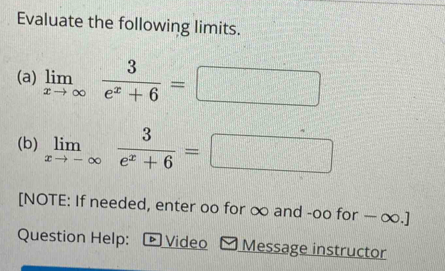 Evaluate the following limits. 
(a) limlimits _xto ∈fty  3/e^x+6 =
(b) limlimits _xto -∈fty  3/e^x+6 =□ □ 
[NOTE: If needed, enter oo for ∞ and -oo for — ∞.] 
Question Help: Video Message instructor