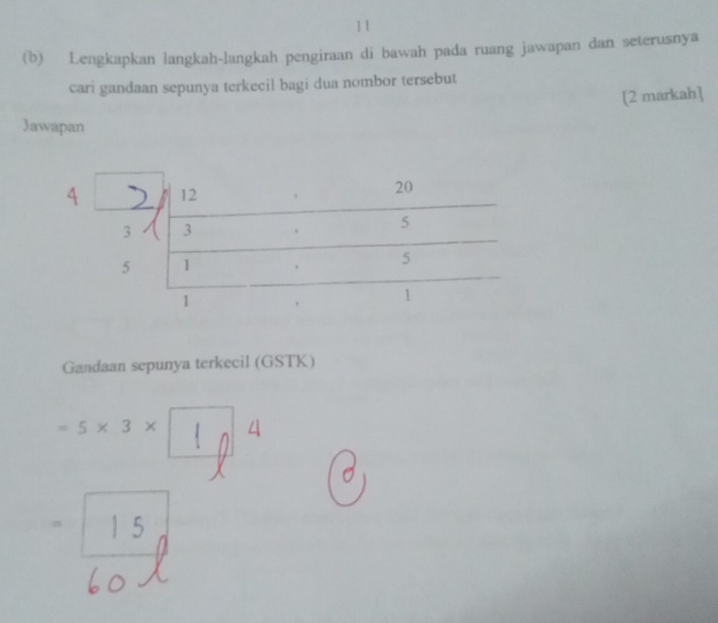 11 
(b) Lengkapkan langkah-langkah pengiraan di bawah pada ruang jawapan dan seterusnya 
cari gandaan sepunya terkecil bagi dua nombor tersebut 
[2 markah] 
Jawapan 
Gandaan sepunya terkecil (GSTK)
=5* 3*
4
1
| 5