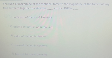 The ratio of magnitude of the frictional force to the magnitude of the force holding
two surfaces together is called the _and its UNIT is _.
1) cofficient of friction & Newtons
2) coefficient of friction & (no unit)
3) index of friction & Newtons
4) force of friction & Newtons
5) force of friction & (no unit)