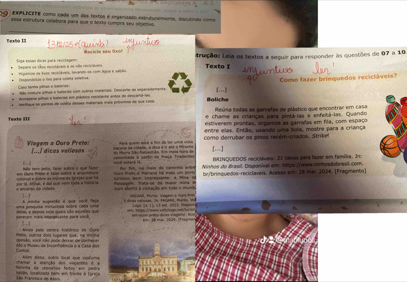 a re csías robiages zo atromiegonna abrava 
9  EXPLICITE como cada um dos textos é organizado estruturalmente, discutindo como
essa estrutura colabora para que o texto cumpra seu objetivo.
Texto II
Recicle seu lixo!
Siga essas dicas para reciclagem: trução: Leia os textos a seguir para responder às questões de 07 a 10
Separe os lixos recicláveis e os não recicláveis. Texto I
Higienize os lixos recicláveis, lavando-os com água e sabão.
Disponibilize o lixo para colleta seletiva.
Não misture pilhas e baterias com outros materiais. Descarte-as separadamente. Como fazer brinquedos recicláveis?
Caso tenha pilhas e baterias: […]
Armazene pilhas e baterias em plástico resistente antes de descartá-las.
Verifique os pontos de coléta desses materiais mais próximos de sua casa. Boliche
Reúna todas as garrafas de plástico que encontrar em casa
Texto III e chame as crianças para pintá-las e enfeitá-las. Quando
estiverem prontas, organize as garrafas em fila, com espaço
entre elas. Então, usando uma bola, mostre para a criança
Viagem a Ouro Preto: Para quem está a fim de ter uma vista como derrubar os pinos recém-criados. Strike!
[...] dicas valiosas bacana da cidade, a dica é ir até o Mirante [.]
do Morro São Sebastião. Em meia hora de
[...] você estará lá. caminhada a partir da Praça Tiradentes  BRINQUEDOS recicláveis: 21 ideias para fazer em família. In:
Não tem jeito, falar sobre o que fazer Por fim, no meio do caminho entre
em Ouro Preto é falar sobre a arquitetura Ouro Preto e Mariana há mais um ponto Ninhos do Brasil. Disponível em: https://www.ninhosdobrasil.com.
colonial e sobre as inúmeras igrejas que há turístico bem interessante: a Mina de br/brinquedos-reciclaveis. Acesso em: 28 mar. 2024. [Fragmento]
Passagem. Trata-se da maior mina d
e encanto da cidade por lá. Afinal, é daí que vem toda a história ouro aberta à visitação em todo o mundo
PAGANI, Murilo. Viagem a Ouro Pret
A minha sugestão é que você faça 5 dicas valiosas. In: PAGANI, Murilo. Vo
uma pesquisa minuciosa sobre cada uma Laga. [s. I.], 13 set. 2023. Disponi
delas, e depois veja quais são aquelas que em: https://www.voltologo.net/turism
parecem mais interessante para vocé em-ouro-preto-dicas-viagem/. Ace em: 28 mar. 2024. (Fragmer
[..]
Ainda pelo centro histórico de COuro
Preto, outros dois lugares que, na minha
opinião, você não pode deixar de conhecer
são o Museu da Inconfidência e a Casa dos
Contos
Além disso, outro local que costuma
chamar a atenção dos viajantes é a
feirinha de utensílios feitos em pedra
sabão, localizada bem em frente à Igreja
São Francisco de Assis.