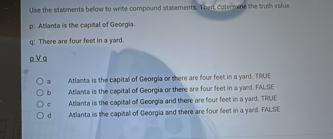 Use the statments below to write compound statements. Then, determine the truth value.
p: Atlanta is the capital of Georgia.
q: There are four feet in a yard.
a
a Atlanta is the capital of Georgia or there are four feet in a yard. TRUE
b Atlanta is the capital of Georgia or there are four feet in a yard. FALSE
C Atlanta is the capital of Georgia and there are four feet in a yard. TRUE
d Atlanta is the capital of Georgia and there are four feet in a yard. FALSE