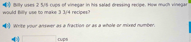 Billy uses 2 5/6 cups of vinegar in his salad dressing recipe. How much vinegar 
would Billy use to make 3 3/4 recipes? 
Write your answer as a fraction or as a whole or mixed number. 
□ cups