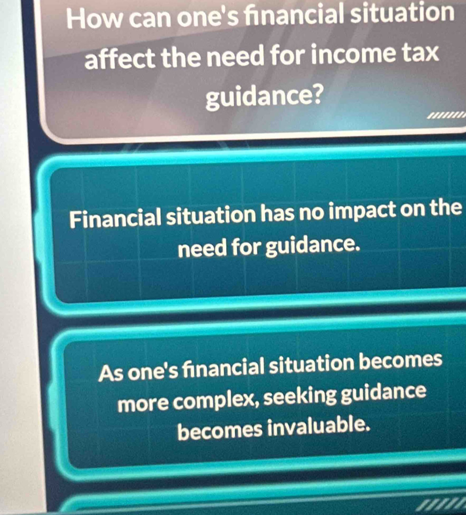 How can one's fnancial situation
affect the need for income tax
guidance?
.......
Financial situation has no impact on the
need for guidance.
As one's financial situation becomes
more complex, seeking guidance
becomes invaluable.