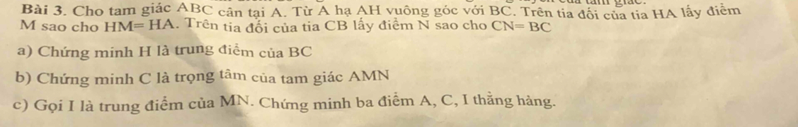 Cho tam giác ABC cân tại A. Từ A hạ AH vuông góc với BC. Trên tia đối của tia HA lấy điểm 
M sao cho HM=HA. Trên tia đổi của tia CB lấy điểm N sao cho CN=BC
a) Chứng minh H là trung điểm của BC
b) Chứng minh C là trọng tâm của tam giác AMN
c) Gọi I là trung điểm của MN. Chứng minh ba điểm A, C, I thằng hàng.