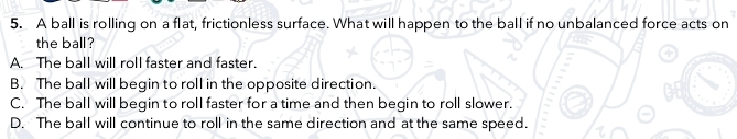 A ball is rolling on a flat, frictionless surface. What will happen to the ball if no unbalanced force acts on
the ball?
A. The ball will roll faster and faster.
B. The ball will begin to roll in the opposite direction.
C. The ball will begin to roll faster for a time and then begin to roll slower.
D. The ball will continue to roll in the same direction and at the same speed.