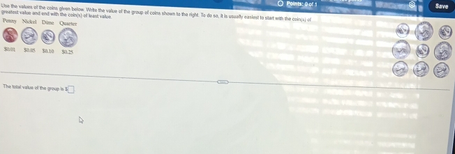 Save 
Use the values of the coins given below. Write the value of the group of coins shown to the right. To do so, it is usually easiest to start with the coin(s) of 
greatest value and and with the coin(s) of least value. 
Penny Nickel 
The total value of the group is ! :□