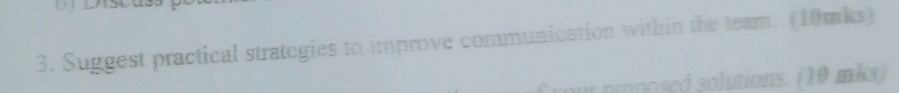 Suggest practical strategies to improve communication within the team. (10mks) 
or nmnosed solutions. (10 mks)
