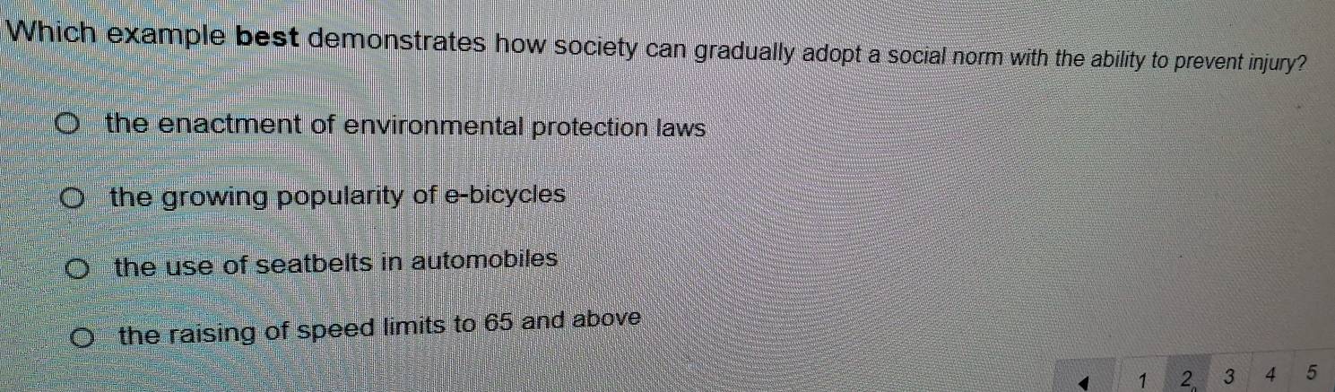 Which example best demonstrates how society can gradually adopt a social norm with the ability to prevent injury?
the enactment of environmental protection laws
the growing popularity of e-bicycles
the use of seatbelts in automobiles .
the raising of speed limits to 65 and above
4 1 2 3 4 5