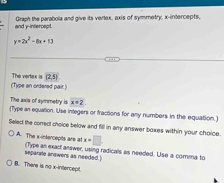 Graph the parabola and give its vertex, axis of symmetry, x-intercepts,
and y-intercept.
y=2x^2-8x+13
The vertex is (2,5). 
(Type an ordered pair.)
The axis of symmetry is x=2. 
(Type an equation. Use integers or fractions for any numbers in the equation.)
Select the correct choice below and fill in any answer boxes within your choice.
A. The x-intercepts are at x=□. 
(Type an exact answer, using radicals as needed. Use a comma to
separate answers as needed.)
B. There is no x-intercept.