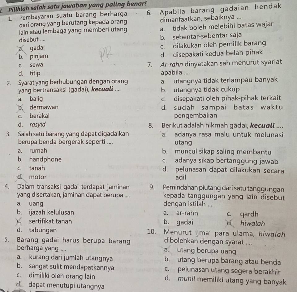 Pilihlah salah satu jawaban yang paling benar!
1. Pembayaran suatu barang berharga 6. Apabila barang gadaian hendak
dari orang yang berutang kepada orang dimanfaatkan, sebaiknya ....
lain atau lembaga yang memberi utang a. tidak boleh melebihi batas wajar
disebut .... b. sebentar-sebentar saja
a gadai c. dilakukan oleh pemilik barang
b. pinjam d. disepakati kedua belah pihak
c. sewa 7. Ar-rahn dinyatakan sah menurut syariat
d. titip apabila ....
2. Syarat yang berhubungan dengan orang a. utangnya tidak terlampau banyak
yang bertransaksi (gadai), kecuali .... b. utangnya tidak cukup
a. balig c. disepakati oleh pihak-pihak terkait
b. dermawan d. sudah sampai batas waktu
c. berakal pengembalian
d. rasyid 8. Berikut adalah hikmah gadai, kecuali ....
3. Salah satu barang yang dapat digadaikan a. adanya rasa malu untuk melunasi
berupa benda bergerak seperti .... utang
a. rumah b. muncul sikap saling membantu
b. handphone c. adanya sikap bertanggung jawab
c. tanah d. pelunasan dapat dilakukan secara
d motor adil
4. Dalam transaksi gadai terdapat jaminan 9. Pemindahan piutang dari satu tanggungan
yang disertakan, jaminan dapat berupa .... kepada tanggungan yang lain disebut
a. uang dengan istilah ....
b. ijazah kelulusan a. ar-rahn c. qardh
c. sertifikat tanah b. gadai d hiwalah
d. tabungan 10. Menurut ijma' para ulama, hiwalah
5. Barang gadai harus berupa barang
dibolehkan dengan syarat ....
berharga yang ....
a utang berupa uang
a. kurang dari jumlah utangnya b. utang berupa barang atau benda
b. sangat sulit mendapatkannya c. pelunasan utang segera berakhir
c. dimiliki oleh orang lain d. muhil memiliki utang yang banyak
d. dapat menutupi utangnya