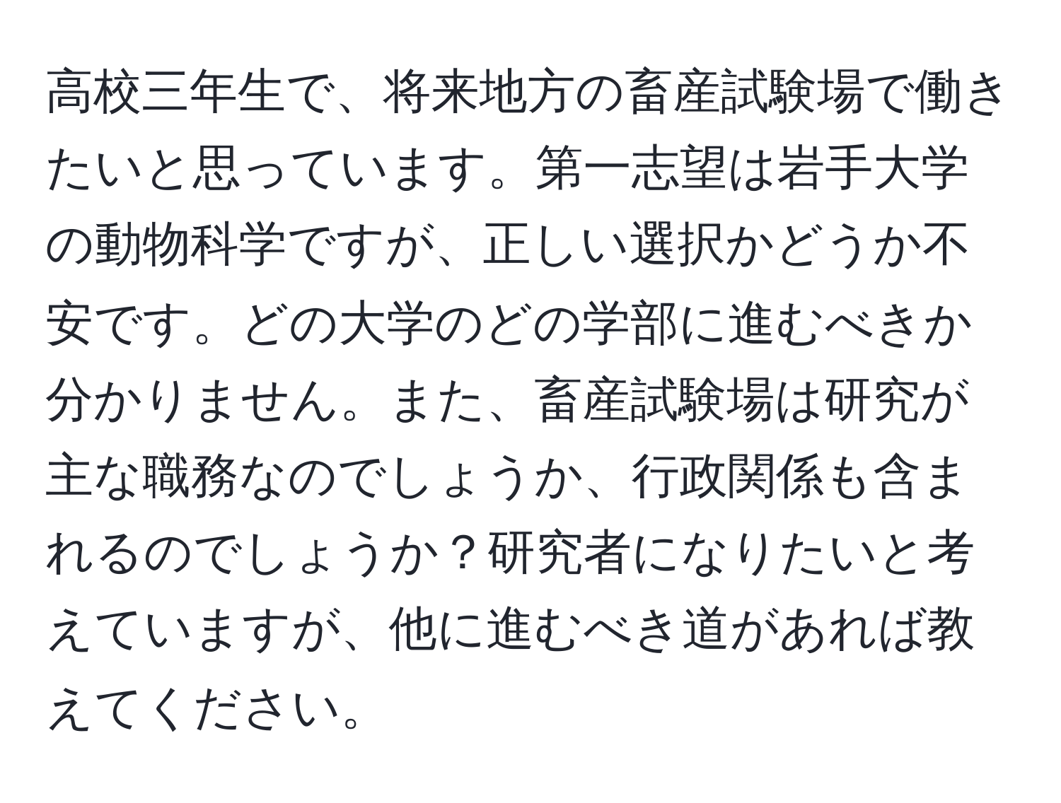 高校三年生で、将来地方の畜産試験場で働きたいと思っています。第一志望は岩手大学の動物科学ですが、正しい選択かどうか不安です。どの大学のどの学部に進むべきか分かりません。また、畜産試験場は研究が主な職務なのでしょうか、行政関係も含まれるのでしょうか？研究者になりたいと考えていますが、他に進むべき道があれば教えてください。